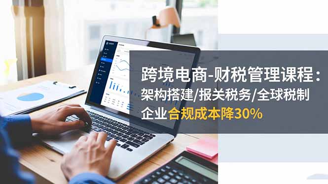 跨境电商-财税管理课程：架构搭建/报关税务/全球税制，企业合规成本降30%-创盈汇聚